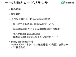 • BIG-IP製
• SSL対応
• ラウンドロビン＋IP persistence設定
- 同じIPアドレスは、同じnodeサーバへ
- persistenceのキャッシュ削除間隔を1秒程度
- マスクは255.255.255.255
最近まで255.0.0.0になってて偏りが・・・
• sticky sessionを利用
Socket.IOのコネクション確立通信（2発目）を同サー
バに振るため
サーバ構成-ロードバランサ-
 