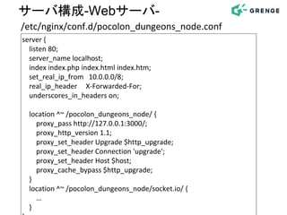 server {
listen 80;
server_name localhost;
index index.php index.html index.htm;
set_real_ip_from 10.0.0.0/8;
real_ip_header X-Forwarded-For;
underscores_in_headers on;
location ^~ /pocolon_dungeons_node/ {
proxy_pass http://127.0.0.1:3000/;
proxy_http_version 1.1;
proxy_set_header Upgrade $http_upgrade;
proxy_set_header Connection 'upgrade';
proxy_set_header Host $host;
proxy_cache_bypass $http_upgrade;
}
location ^~ /pocolon_dungeons_node/socket.io/ {
…
}
/etc/nginx/conf.d/pocolon_dungeons_node.conf
サーバ構成-Webサーバ-
 