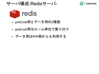 • pub/sub用とデータ用の2種類
• pub/sub用はルーム単位で振り分け
• データ用はPHP側からも利用する
サーバ構成-Redisサーバ-
 