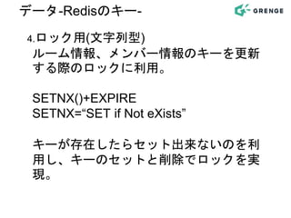 4.ロック用(文字列型)
ルーム情報、メンバー情報のキーを更新
する際のロックに利用。
SETNX()+EXPIRE
SETNX=“SET if Not eXists”
キーが存在したらセット出来ないのを利
用し、キーのセットと削除でロックを実
現。
データ-Redisのキー-
 