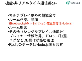 •マルチプレイ以外の機能全て
•ルーム作成、参加
※websocketのコネクション確立部分はNode.js
•ルーム検索
•その他（シングルプレイ共通部分）
プレイヤー情報取得、ドロップ抽選、
ログなどDB操作が絡む処理
•RedisのデータはNode.js側と共有
機能-非リアルタイム通信部分-
 