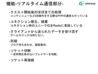機能-リアルタイム通信部分-
•クエスト開始後のほぼ全ての処理
コンティニューなどDB操作をする際はPHPの通信も行っている
•コネクション確立、破棄
コネクション時のユニークIDをRedisに登録している
•クライアントから送られたデータを受け流す
ゲームロジックは持たない。
•同期
フロア待ち合わせ、盤面復旧。
•ソケット切断
一定時間応答のないプレイヤーを切断。
•ソケット再接続
 