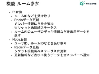‣ PHP側
• ルームIDなどを受け取り
• Redisデータ更新
メンバー情報に自身を追加
※ソケット未接続ステータス
• ルーム内のユーザのデッキ情報など表示用データを
返す
‣ Node.js側
• ユーザID、ルームIDなどを受け取り
• Redisデータ更新
ソケット接続済みステータスに更新
• 更新情報など表示に使うデータを全メンバーへ通知
機能-ルーム参加-
 
