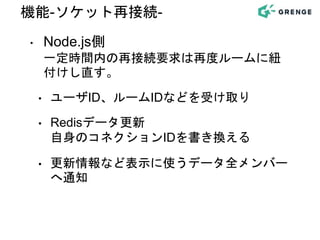 ‣ Node.js側
一定時間内の再接続要求は再度ルームに紐
付けし直す。
• ユーザID、ルームIDなどを受け取り
• Redisデータ更新
自身のコネクションIDを書き換える
• 更新情報など表示に使うデータ全メンバー
へ通知
機能-ソケット再接続-
 
