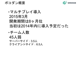 ‣マルチプレイ導入
2015年3月
開発期間は8ヶ月位
当初は2014年内に導入予定だった
‣チーム人数
45人弱
サーバーサイド：3.5人
クライアントサイド：6.5人
ポコダン概要
 