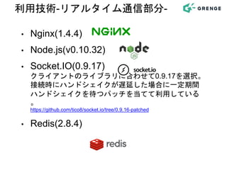 • Nginx(1.4.4)
• Node.js(v0.10.32)
• Socket.IO(0.9.17)
クライアントのライブラリに合わせて0.9.17を選択。
接続時にハンドシェイクが遅延した場合に一定期間
ハンドシェイクを待つパッチを当てて利用している
。
https://github.com/tico8/socket.io/tree/0.9.16-patched
• Redis(2.8.4)
利用技術-リアルタイム通信部分-
 