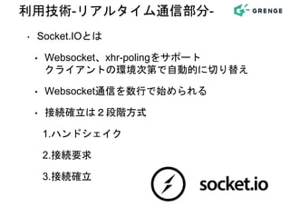 ‣ Socket.IOとは
• Websocket、xhr-polingをサポート
クライアントの環境次第で自動的に切り替え
• Websocket通信を数行で始められる
• 接続確立は２段階方式
1.ハンドシェイク
2.接続要求
3.接続確立
利用技術-リアルタイム通信部分-
 