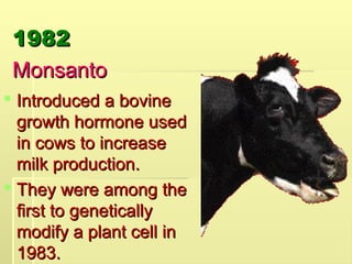 1982
1982
Monsanto
Monsanto
 Introduced a bovine
Introduced a bovine
growth hormone used
growth hormone used
in cows to increase
in cows to increase
milk production.
milk production.
 They were among the
They were among the
first to genetically
first to genetically
modify a plant cell in
modify a plant cell in
1983.
1983.
 