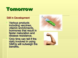 Tomorrow
Tomorrow
Still in Development
Still in Development
 Various products
Various products
including vaccines,
including vaccines,
vitamin enrichments,
vitamin enrichments,
hormones that result in
hormones that result in
faster maturation and
faster maturation and
disease resistance.
disease resistance.
 Only time can tell if the
Only time can tell if the
risks involved in using
risks involved in using
GMOs will outweigh the
GMOs will outweigh the
benefits.
benefits.
 