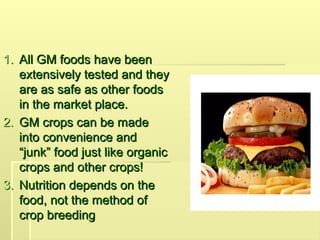 1.
1. All GM foods have been
All GM foods have been
extensively tested and they
extensively tested and they
are as safe as other foods
are as safe as other foods
in the market place.
in the market place.
2.
2. GM crops can be made
GM crops can be made
into convenience and
into convenience and
“junk” food just like organic
“junk” food just like organic
crops and other crops!
crops and other crops!
3.
3. Nutrition depends on the
Nutrition depends on the
food, not the method of
food, not the method of
crop breeding
crop breeding
 