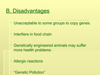 B. Disadvantages
 Unacceptable to some groups to copy genes.
 Interfiere in food chain
 Genetically engineered animals may suffer
more health problems
 Allergic reactions
 “Genetic Pollution”
 