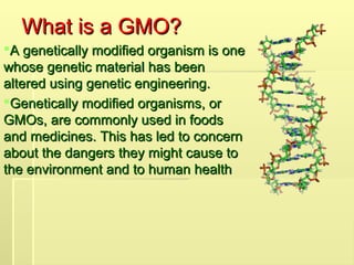 What is a GMO?
What is a GMO?
A genetically modified organism is one
A genetically modified organism is one
whose genetic material has been
whose genetic material has been
altered using genetic engineering.
altered using genetic engineering.
Genetically modified organisms, or
Genetically modified organisms, or
GMOs, are commonly used in foods
GMOs, are commonly used in foods
and medicines. This has led to concern
and medicines. This has led to concern
about the dangers they might cause to
about the dangers they might cause to
the environment and to human health
the environment and to human health
 