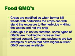 Food GMO’s
Food GMO’s
 Crops are modified so when farmer kill
Crops are modified so when farmer kill
weeds with herbicides the crops can with
weeds with herbicides the crops can with
stand the exposure to the herbicide – killing
stand the exposure to the herbicide – killing
the weeds and not the crop
the weeds and not the crop
 Although it is not as common, some types of
Although it is not as common, some types of
GMOs are modified to increase their
GMOs are modified to increase their
nutrient content. Corn and soybeans are two
nutrient content. Corn and soybeans are two
examples of crops that have higher-nutrient
examples of crops that have higher-nutrient
GMO versions available.
GMO versions available.
 