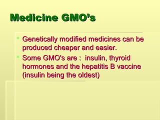 Medicine GMO’s
Medicine GMO’s
 Genetically modified medicines can be
Genetically modified medicines can be
produced cheaper and easier.
produced cheaper and easier.
 Some GMO's are : insulin, thyroid
Some GMO's are : insulin, thyroid
hormones and the hepatitis B vaccine
hormones and the hepatitis B vaccine
(insulin being the oldest)
(insulin being the oldest)
 