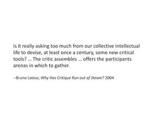 Is it really asking too much from our collective intellectual
life to devise, at least once a century, some new critical
tools? … The critic assembles … offers the participants
arenas in which to gather.
--Bruno Latour, Why Has Critique Run out of Steam? 2004
 