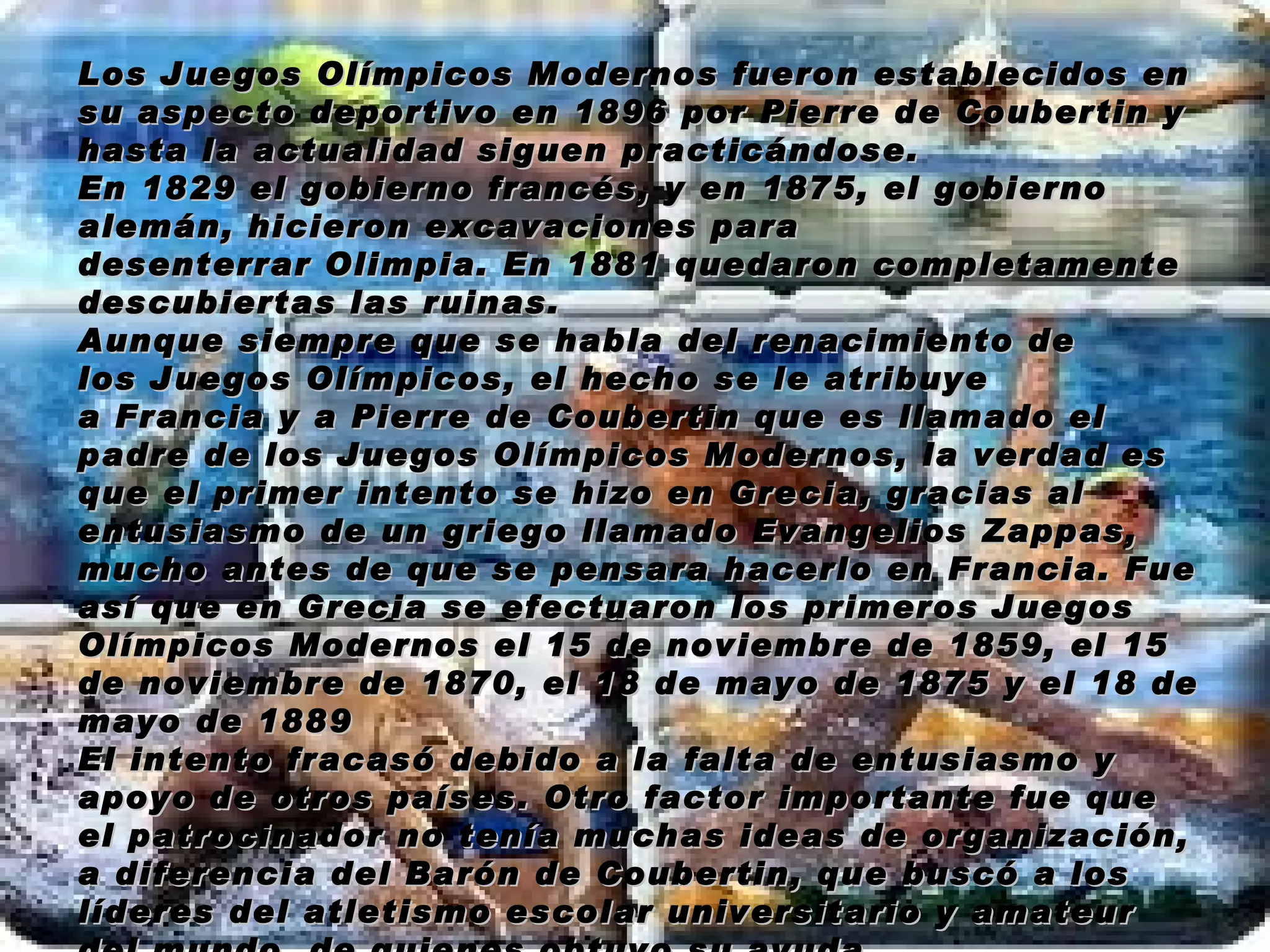 Los Juegos Olímpicos Modernos fueron establecidos en
su aspecto deportivo en 1896 por Pierre de Coubertin y
hasta la actualidad siguen practicándose.
En 1829 el gobierno francés, y en 1875, el gobierno
alemán, hicieron excavaciones para
desenterrar Olimpia. En 1881 quedaron completamente
descubiertas las ruinas.
Aunque siempre que se habla del renacimiento de
los Juegos Olímpicos, el hecho se le atribuye
a Francia y a Pierre de Coubertin que es llamado el
padre de los Juegos Olímpicos Modernos, la verdad es
que el primer intento se hizo en Grecia, gracias al
entusiasmo de un griego llamado Evangelios Zappas,
mucho antes de que se pensara hacerlo en Francia. Fue
así que en Grecia se efectuaron los primeros Juegos
Olímpicos Modernos el 15 de noviembre de 1859, el 15
de noviembre de 1870, el 18 de mayo de 1875 y el 18 de
mayo de 1889
El intento fracasó debido a la falta de entusiasmo y
apoyo de otros países. Otro factor importante fue que
el patrocinador no tenía muchas ideas de organización,
a diferencia del Barón de Coubertin, que buscó a los
líderes del atletismo escolar universitario y amateur
 