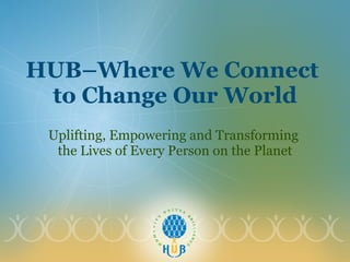 HUB–Where We Connect  to Change Our World Uplifting, Empowering and Transforming  the Lives of Every Person on the Planet 