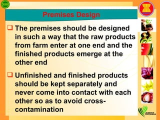 Premises Design The premises should be designed in such a way that the raw products from farm enter at one end and the finished products emerge at the other end Unfinished and finished products should be kept separately and never come into contact with each other so as to avoid cross-contamination 
