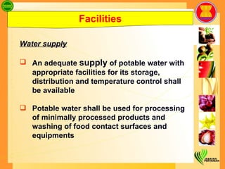 Facilities Water supply An adequate  supply  of potable water with appropriate facilities for its storage, distribution and temperature control shall be available Potable water shall be used for processing of minimally processed products and washing of food contact surfaces and equipments  