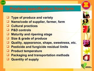 Type of produce and variety  Name/code of supplier, farmer, farm Cultural practices  P&D controls Maturity and ripening stage Size & grade of produce Quality, appearance, shape, sweetness, etc. Pesticide and fungicide residual limits Product temperature  Packaging and transportation methods Quantity of supply  Produce specification from farm 