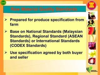 Prepared for produce specification from farm Base on National Standards (Malaysian  Standards), Regional Standard (ASEAN Standards) or International Standards (CODEX Standards)  Use specification agreed by both buyer and seller  Raw Material Quality Standards   