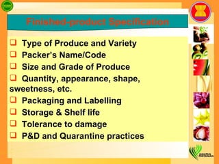     Type of Produce and Variety Packer’s Name/Code Size and Grade of Produce Quantity, appearance, shape, sweetness, etc. Packaging and Labelling Storage & Shelf life Tolerance to damage P&D and Quarantine practices  Finished-product Specification 