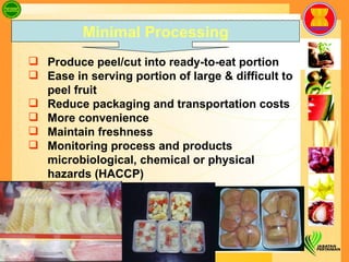 Produce peel/cut into ready-to-eat portion  Ease in serving portion of large & difficult to peel fruit  Reduce packaging and transportation costs More convenience Maintain freshness Monitoring process and products microbiological, chemical or physical hazards (HACCP) Minimal Processing 