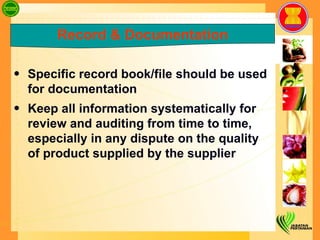 Specific record book/file should be used for documentation Keep all information systematically for review and auditing from time to time, especially in any dispute on the quality of product supplied by the supplier Record & Documentation 