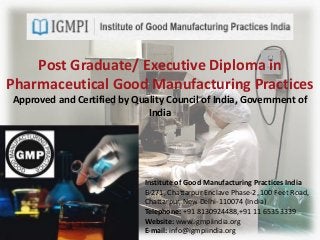 Post Graduate/ Executive Diploma in
Pharmaceutical Good Manufacturing Practices
Approved and Certified by Quality Council of India, Government of
India
Institute of Good Manufacturing Practices India
B-271, Chattarpur Enclave Phase-2, 100 Feet Road,
Chattarpur, New Delhi-110074 (India)
Telephone: +91 8130924488,+91 11 65353339
Website: www.igmpiindia.org
E-mail: info@igmpiindia.org
 