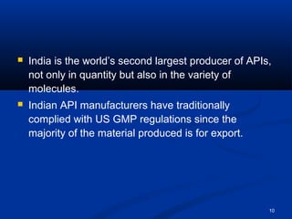  India is the world’s second largest producer of APIs, 
not only in quantity but also in the variety of 
molecules. 
 Indian API manufacturers have traditionally 
complied with US GMP regulations since the 
majority of the material produced is for export. 
10 
 