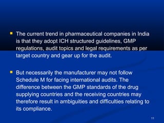 11 
 The current trend in pharmaceutical companies in India 
is that they adopt ICH structured guidelines, GMP 
regulations, audit topics and legal requirements as per 
target country and gear up for the audit. 
 But necessarily the manufacturer may not follow 
Schedule M for facing international audits. The 
difference between the GMP standards of the drug 
supplying countries and the receiving countries may 
therefore result in ambiguities and difficulties relating to 
its compliance. 
 