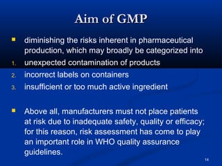 14 
AAiimm ooff GGMMPP 
 diminishing the risks inherent in pharmaceutical 
production, which may broadly be categorized into 
1. unexpected contamination of products 
2. incorrect labels on containers 
3. insufficient or too much active ingredient 
 Above all, manufacturers must not place patients 
at risk due to inadequate safety, quality or efficacy; 
for this reason, risk assessment has come to play 
an important role in WHO quality assurance 
guidelines. 
 