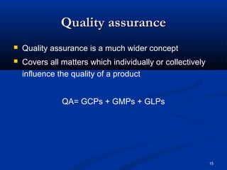 15 
QQuuaalliittyy aassssuurraannccee 
 Quality assurance is a much wider concept 
 Covers all matters which individually or collectively 
influence the quality of a product 
QA= GCPs + GMPs + GLPs 
 