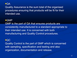 17 
QA 
Quality Assurance is the sum total of the organised 
procedures ensuring that products will be fit for their 
intended use. 
GMP 
GMP is the part of QA that ensures products are 
consistently manufactured to a standard appropriate to 
their intended use. It is concerned with both 
manufacturing and Quality Control procedures. 
QC 
Quality Control is the part of GMP which is concerned 
with sampling, specification and testing and also 
organization, documentation and release. 
 