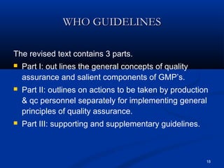 18 
WWHHOO GGUUIIDDEELLIINNEESS 
The revised text contains 3 parts. 
 Part I: out lines the general concepts of quality 
assurance and salient components of GMP’s. 
 Part II: outlines on actions to be taken by production 
& qc personnel separately for implementing general 
principles of quality assurance. 
 Part III: supporting and supplementary guidelines. 
 