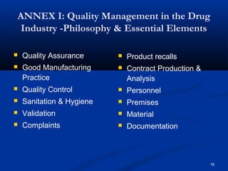 ANNEX I: Quality Management in the Drug 
Industry -Philosophy & Essential Elements 
19 
 Quality Assurance 
 Good Manufacturing 
Practice 
 Quality Control 
 Sanitation & Hygiene 
 Validation 
 Complaints 
 Product recalls 
 Contract Production & 
Analysis 
 Personnel 
 Premises 
 Material 
 Documentation 
 
