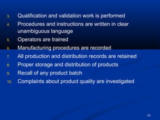 23 
3. Qualification and validation work is performed 
4. Procedures and instructions are written in clear 
unambiguous language 
5. Operators are trained 
6. Manufacturing procedures are recorded 
7. All production and distribution records are retained 
8. Proper storage and distribution of products 
9. Recall of any product batch 
10. Complaints about product quality are investigated 
 