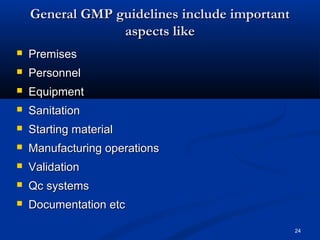 24 
GGeenneerraall GGMMPP gguuiiddeelliinneess iinncclluuddee iimmppoorrttaanntt 
aassppeeccttss lliikkee 
 PPrreemmiisseess 
 PPeerrssoonnnneell 
 EEqquuiippmmeenntt 
 SSaanniittaattiioonn 
 SSttaarrttiinngg mmaatteerriiaall 
 MMaannuuffaaccttuurriinngg ooppeerraattiioonnss 
 VVaalliiddaattiioonn 
 QQcc ssyysstteemmss 
 DDooccuummeennttaattiioonn eettcc 
 