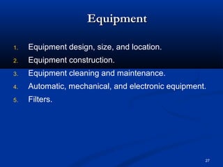 27 
EEqquuiippmmeenntt 
1. Equipment design, size, and location. 
2. Equipment construction. 
3. Equipment cleaning and maintenance. 
4. Automatic, mechanical, and electronic equipment. 
5. Filters. 
 