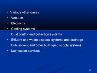 29 
 Various other gases 
 Vacuum 
 Electricity 
 Cooling systems 
 Dust control and collection systems 
 Effluent and waste disposal systems and drainage 
 Bulk solvent and other bulk liquid supply systems 
 Lubrication services 
 