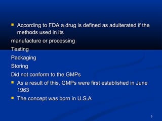 3 
 According to FDA a drug is defined as aadduulltteerraatteedd iiff tthhee 
mmeetthhooddss uusseedd iinn iittss 
mmaannuuffaaccttuurree oorr pprroocceessssiinngg 
TTeessttiinngg 
PPaacckkaaggiinngg 
SSttoorriinngg 
DDiidd nnoott ccoonnffoorrmm ttoo tthhee GGMMPPss 
 AAss aa rreessuulltt ooff tthhiiss,, GGMMPPss wweerree ffiirrsstt eessttaabblliisshheedd iinn JJuunnee 
11996633 
 TThhee ccoonncceepptt wwaass bboorrnn iinn UU..SS..AA 
 