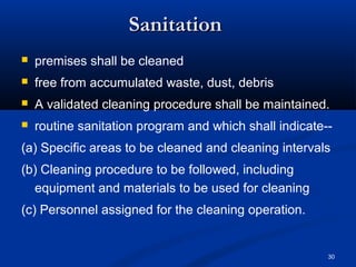 30 
SSaanniittaattiioonn 
 premises shall be cleaned 
 free from accumulated waste, dust, debris 
 A validated cleaning procedure shall be maintained. 
 routine sanitation program and which shall indicate-- 
(a) Specific areas to be cleaned and cleaning intervals 
(b) Cleaning procedure to be followed, including 
equipment and materials to be used for cleaning 
(c) Personnel assigned for the cleaning operation. 
 