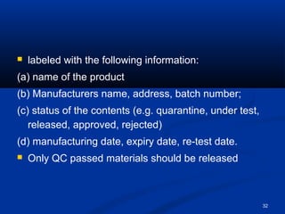 32 
 labeled with the following information: 
(a) name of the product 
(b) Manufacturers name, address, batch number; 
(c) status of the contents (e.g. quarantine, under test, 
released, approved, rejected) 
(d) manufacturing date, expiry date, re-test date. 
 Only QC passed materials should be released 
 