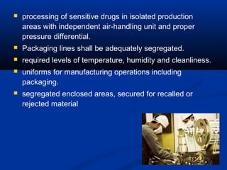 processing of sensitive drugs in isolated production 
areas with independent air-handling unit and proper 
pressure differential. 
 Packaging lines shall be adequately segregated. 
 required levels of temperature, humidity and cleanliness. 
 uniforms for manufacturing operations including 
packaging. 
 segregated enclosed areas, secured for recalled or 
rejected material 
34 
 