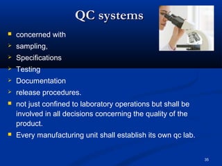 35 
QQCC ssyysstteemmss 
 concerned with 
 sampling, 
 Specifications 
 Testing 
 Documentation 
 release procedures. 
 not just confined to laboratory operations but shall be 
involved in all decisions concerning the quality of the 
product. 
 Every manufacturing unit shall establish its own qc lab. 
 