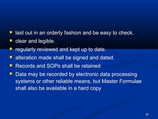 38 
 laid out in an orderly fashion and be easy to check. 
 clear and legible. 
 regularly reviewed and kept up to date. 
 alteration made shall be signed and dated. 
 Records and SOPs shall be retained 
 Data may be recorded by electronic data processing 
systems or other reliable means, but Master Formulae 
shall also be available in a hard copy 
 