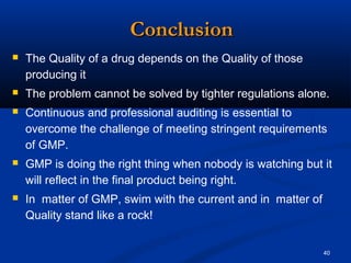 40 
CCoonncclluussiioonn 
 The Quality of a drug depends on the Quality of those 
producing it 
 The problem cannot be solved by tighter regulations alone. 
 Continuous and professional auditing is essential to 
overcome the challenge of meeting stringent requirements 
of GMP. 
 GMP is doing the right thing when nobody is watching but it 
will reflect in the final product being right. 
 In matter of GMP, swim with the current and in matter of 
Quality stand like a rock! 
 