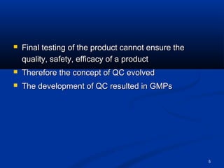 5 
 Final testing of the pprroodduucctt ccaannnnoott eennssuurree tthhee 
qquuaalliittyy,, ssaaffeettyy,, eeffffiiccaaccyy ooff aa pprroodduucctt 
 TThheerreeffoorree tthhee ccoonncceepptt ooff QQCC eevvoollvveedd 
 TThhee ddeevveellooppmmeenntt ooff QQCC rreessuulltteedd iinn GGMMPPss 
 