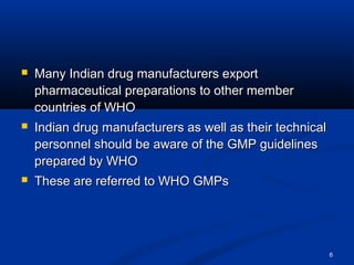 6 
 Many Indian ddrruugg mmaannuuffaaccttuurreerrss eexxppoorrtt 
pphhaarrmmaacceeuuttiiccaall pprreeppaarraattiioonnss ttoo ootthheerr mmeemmbbeerr 
ccoouunnttrriieess ooff WWHHOO 
 IInnddiiaann ddrruugg mmaannuuffaaccttuurreerrss aass wweellll aass tthheeiirr tteecchhnniiccaall 
ppeerrssoonnnneell sshhoouulldd bbee aawwaarree ooff tthhee GGMMPP gguuiiddeelliinneess 
pprreeppaarreedd bbyy WWHHOO 
 TThheessee aarree rreeffeerrrreedd ttoo WWHHOO GGMMPPss 
 