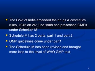 8 
 The Govt of India amended the drugs & cosmetics 
rules, 1945 on 24th june 1988 and prescribed GMPs 
under Schedule M 
 Schedule M has 2 parts, part 1 and part 2 
 GMP guidelines come under part1 
 The Schedule M has been revised and brought 
more less to the level of WHO GMP text 
 